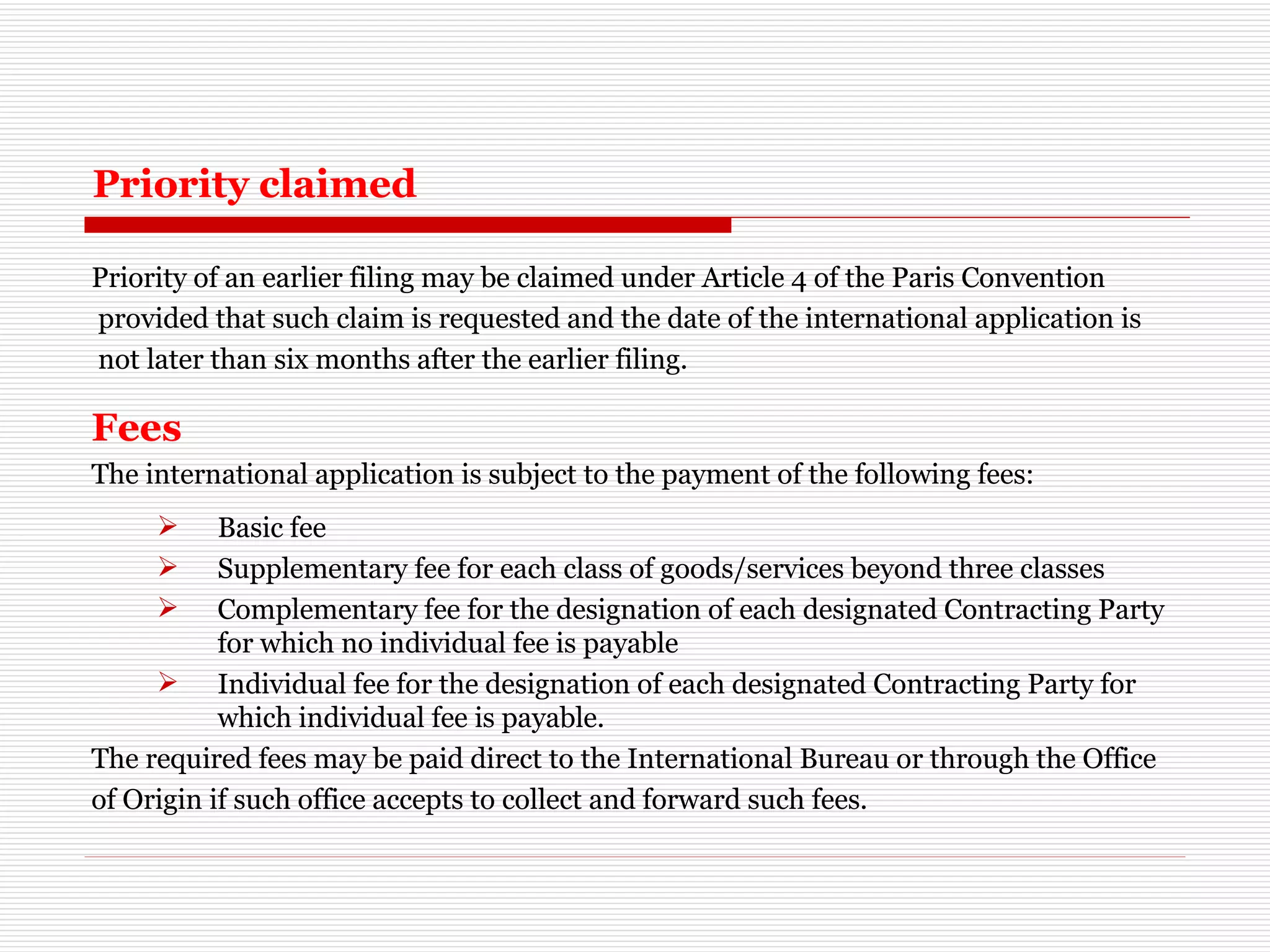 Priority claimed Priority of an earlier filing may be claimed under Article 4 of the Paris Convention provided that such claim is requested and the date of the international application is not later than six months after the earlier filing. Fees The international application is subject to the payment of the following fees: Basic fee  Supplementary fee for each class of goods/services beyond three classes  Complementary fee for the designation of each designated Contracting Party for which no individual fee is payable  Individual fee for the designation of each designated Contracting Party for which individual fee is payable. The required fees may be paid direct to the International Bureau or through the Office  of Origin if such office accepts to collect and forward such fees. 