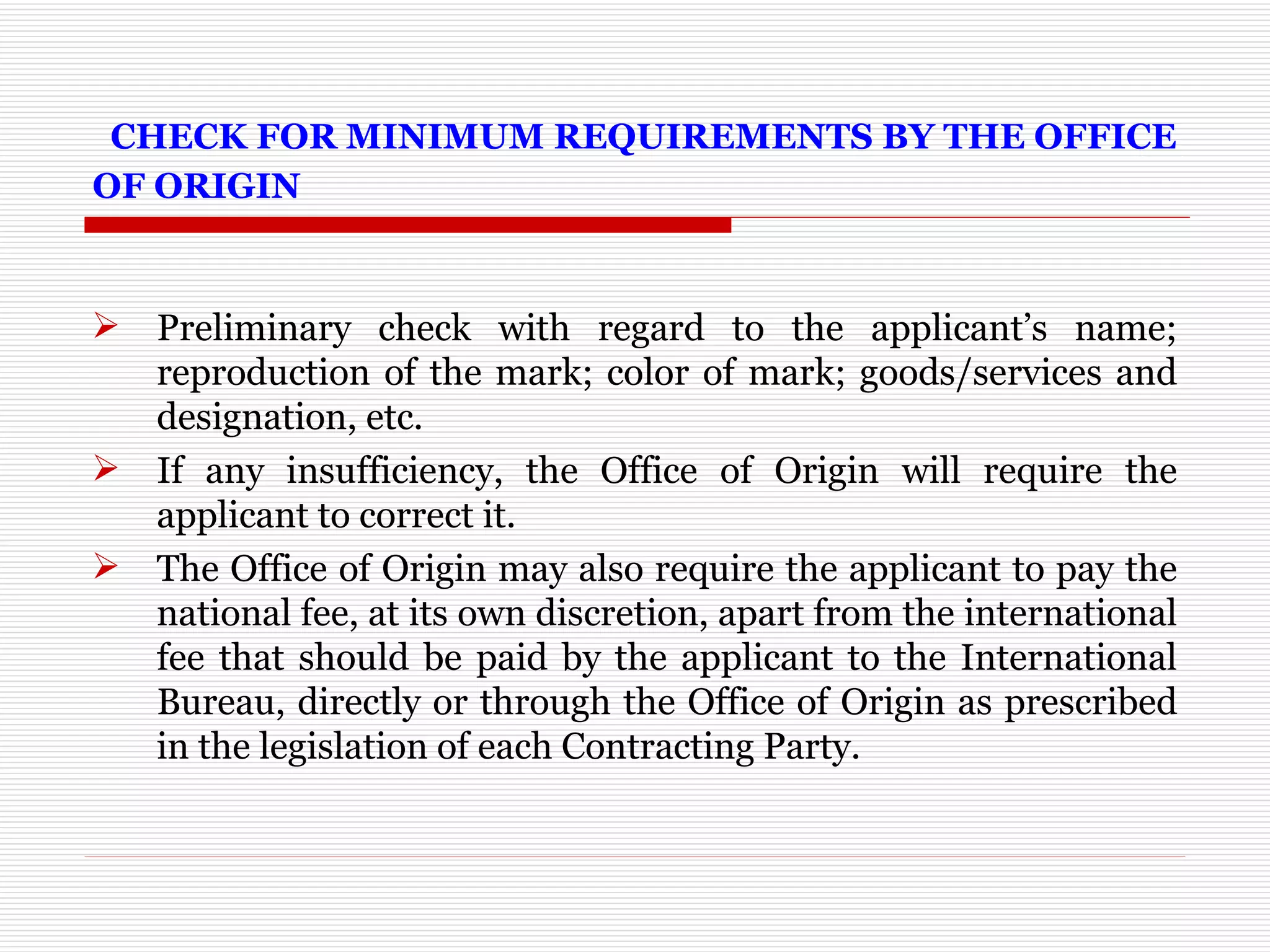   CHECK FOR MINIMUM REQUIREMENTS BY THE OFFICE OF ORIGIN Preliminary check with regard to the applicant’s name; reproduction of the mark; color of mark; goods/services and designation, etc.  If any insufficiency, the Office of Origin will require the applicant to correct it.  The Office of Origin may also require the applicant to pay the national fee, at its own discretion, apart from the international fee that should be paid by the applicant to the International Bureau, directly or through the Office of Origin as prescribed in the legislation of each Contracting Party. 