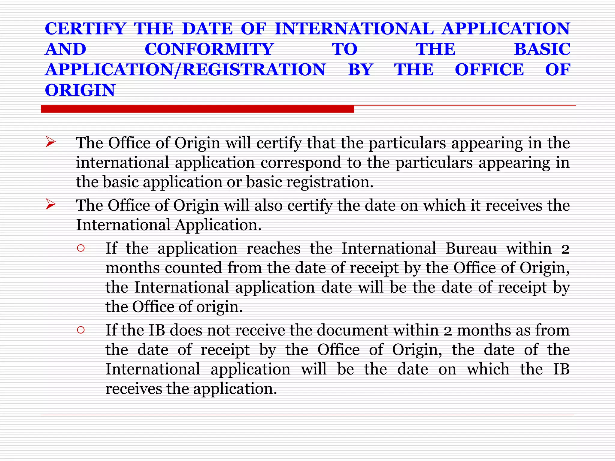 CERTIFY THE DATE OF INTERNATIONAL APPLICATION AND CONFORMITY TO THE BASIC APPLICATION/REGISTRATION BY THE OFFICE OF ORIGIN The Office of Origin will certify that the particulars appearing in the international application correspond to the particulars appearing in the basic application or basic registration.  The Office of Origin will also certify the date on which it receives the International Application.  If the application reaches the International Bureau within 2 months counted from the date of receipt by the Office of Origin, the International application date will be the date of receipt by the Office of origin.  If the IB does not receive the document within 2 months as from the date of receipt by the Office of Origin, the date of the International application will be the date on which the IB receives the application. 