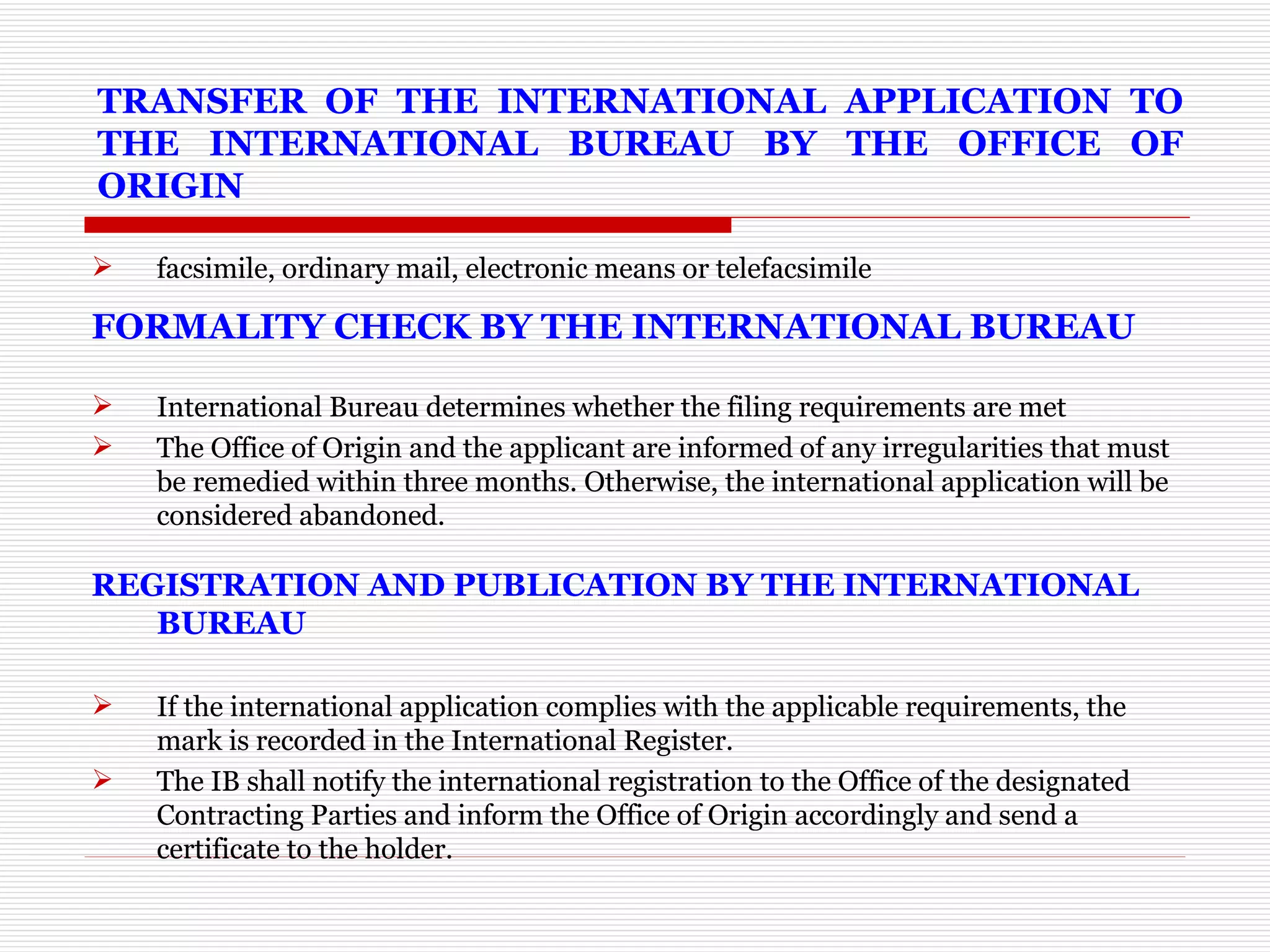 TRANSFER OF THE INTERNATIONAL APPLICATION TO THE INTERNATIONAL BUREAU BY THE OFFICE OF ORIGIN facsimile, ordinary mail, electronic means or telefacsimile FORMALITY CHECK BY THE INTERNATIONAL BUREAU    International Bureau determines whether the filing requirements are met  The Office of Origin and the applicant are informed of any irregularities that must be remedied within three months. Otherwise, the international application will be considered abandoned.  REGISTRATION AND PUBLICATION BY THE INTERNATIONAL BUREAU    If the international application complies with the applicable requirements, the mark is recorded in the International Register. The IB shall notify the international registration to the Office of the designated Contracting Parties and inform the Office of Origin accordingly and send a certificate to the holder.  
