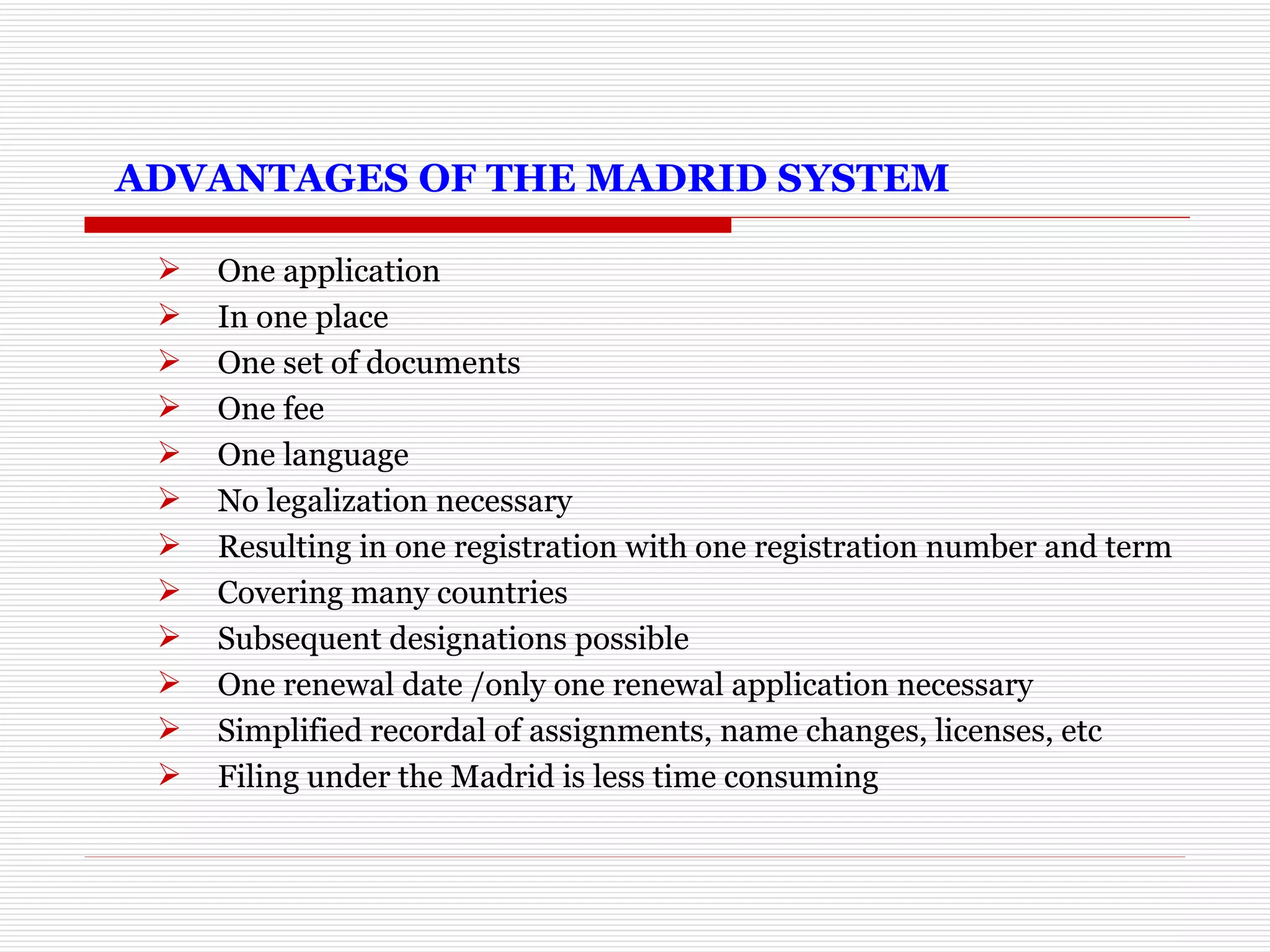   ADVANTAGES OF THE MADRID SYSTEM One application In one place One set of documents One fee One language No legalization necessary Resulting in one registration with one registration number and term Covering many countries Subsequent designations possible One renewal date /only one renewal application necessary Simplified recordal of assignments, name changes, licenses, etc  Filing under the Madrid is less time consuming 