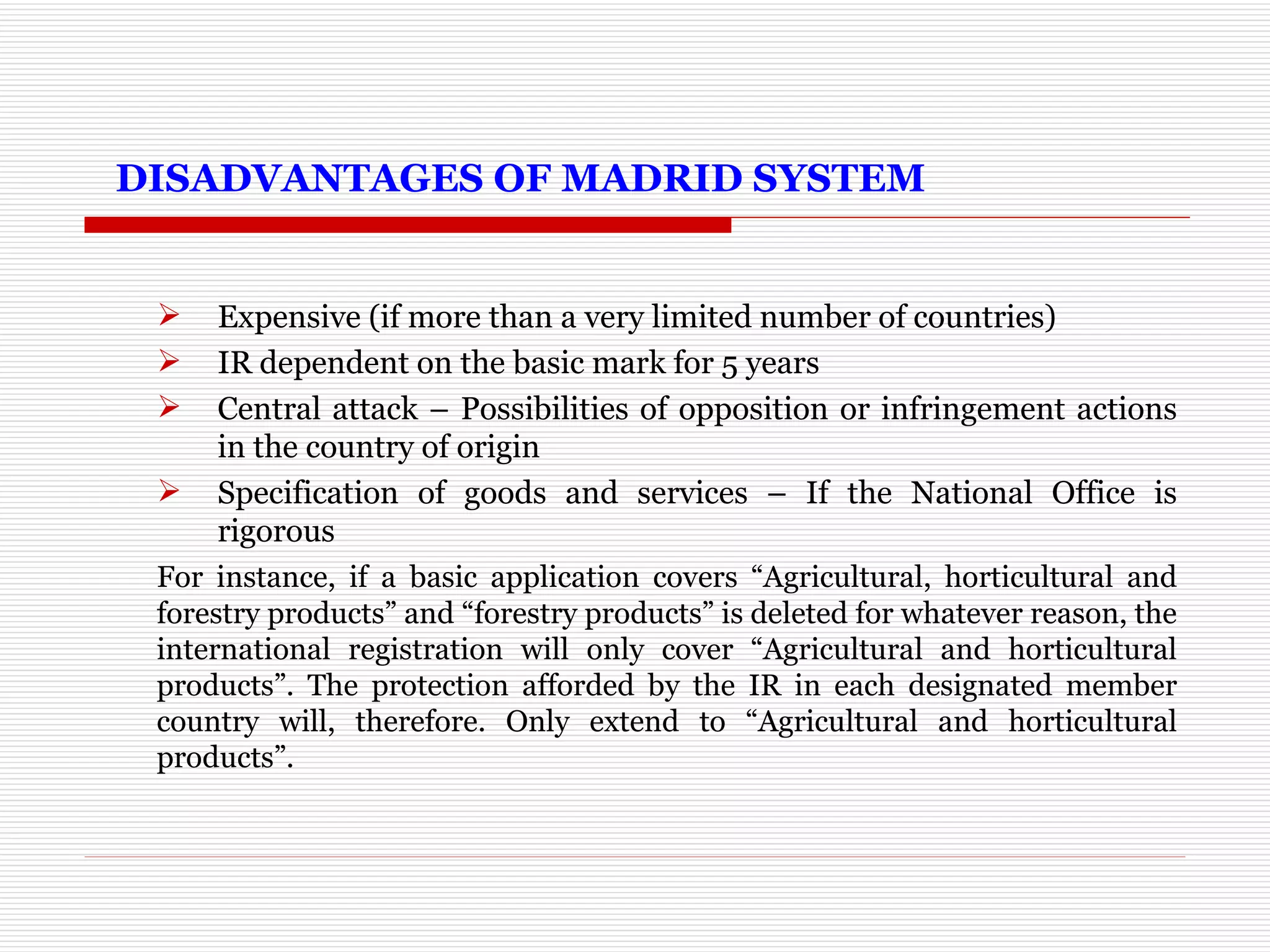   DISADVANTAGES OF MADRID SYSTEM Expensive (if more than a very limited number of countries) IR dependent on the basic mark for 5 years Central attack – Possibilities of opposition or infringement actions in the country of origin Specification of goods and services – If the National Office is rigorous For instance, if a basic application covers “Agricultural, horticultural and forestry products” and “forestry products” is deleted for whatever reason, the international registration will only cover “Agricultural and horticultural products”. The protection afforded by the IR in each designated member country will, therefore. Only extend to “Agricultural and horticultural products”. 