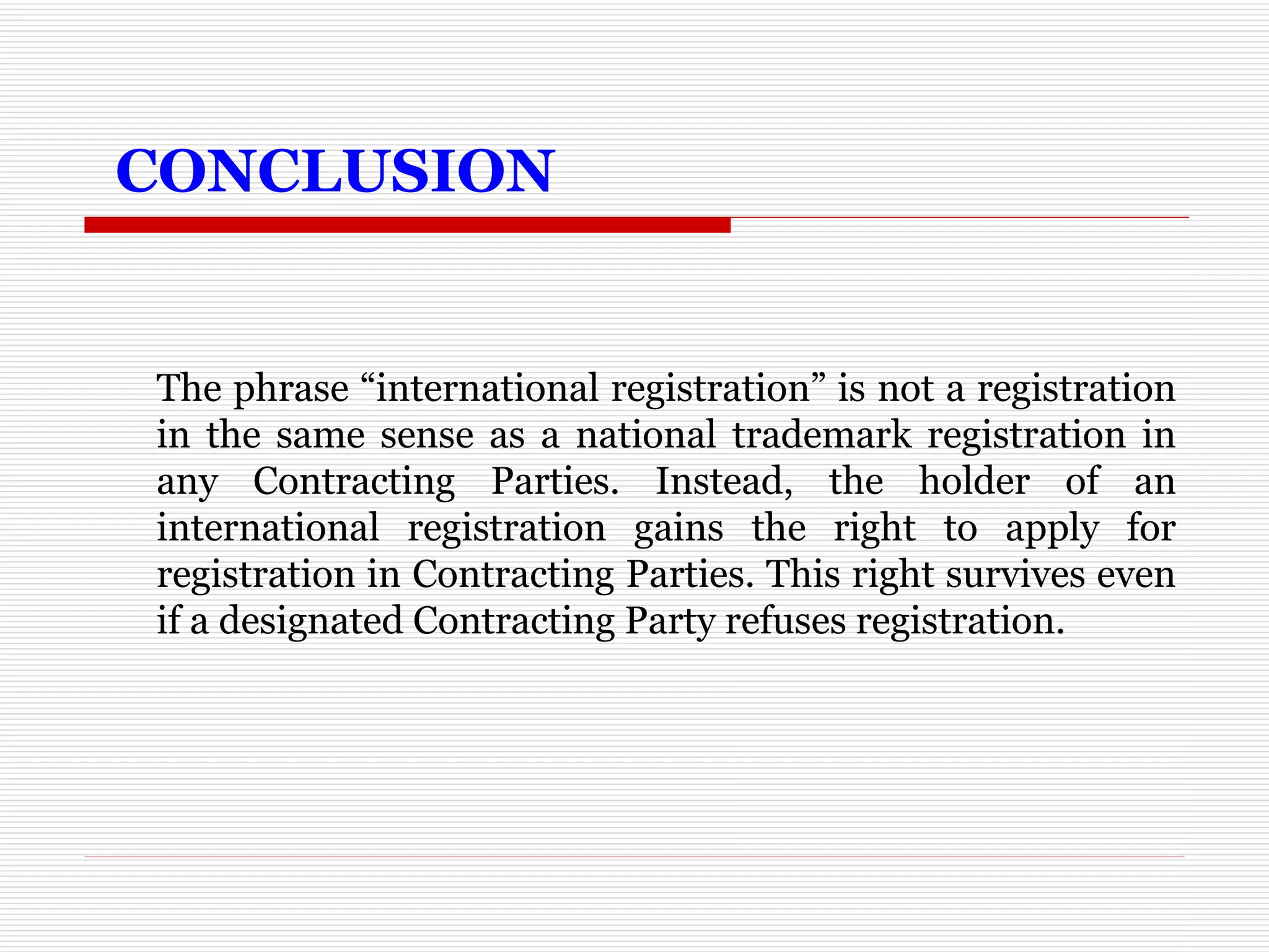   CONCLUSION The phrase “international registration” is not a registration in the same sense as a national trademark registration in any Contracting Parties. Instead, the holder of an international registration gains the right to apply for registration in Contracting Parties. This right survives even if a designated Contracting Party refuses registration. 
