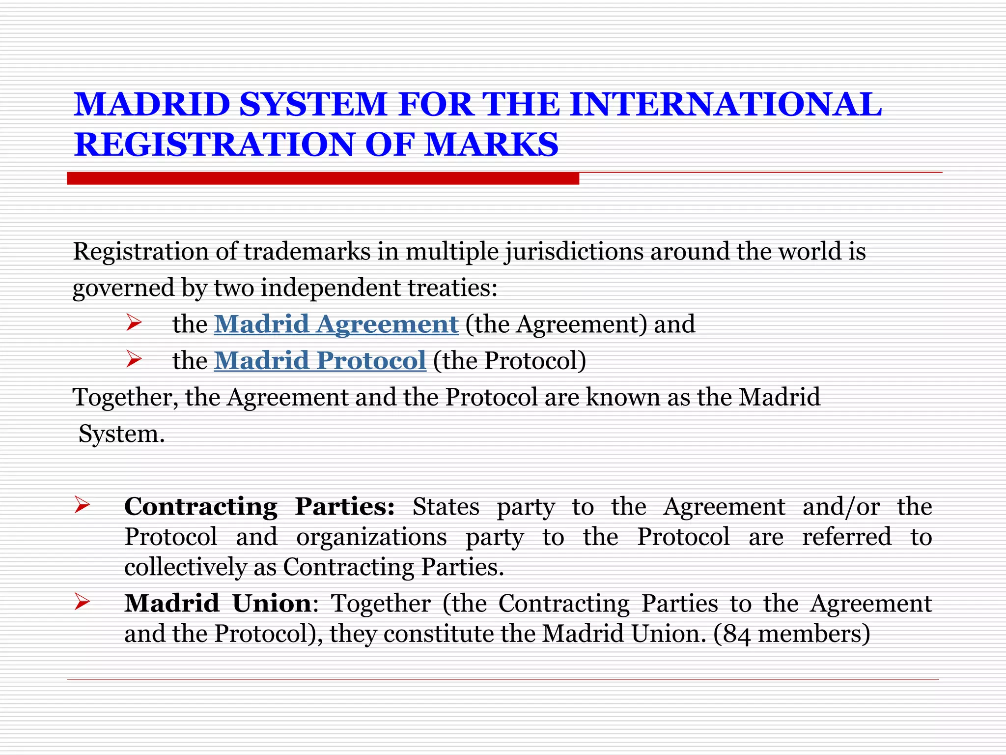 MADRID SYSTEM FOR THE INTERNATIONAL REGISTRATION OF MARKS  Registration of trademarks in multiple jurisdictions around the world is  governed by two independent treaties: the  Madrid Agreement  (the Agreement) and the  Madrid Protocol  (the Protocol) Together, the Agreement and the Protocol are known as the Madrid System.  Contracting Parties:  States party to the Agreement and/or the Protocol and organizations party to the Protocol are referred to collectively as Contracting Parties. Madrid Union : Together (the Contracting Parties to the Agreement and the Protocol), they constitute the Madrid Union. (84 members) 