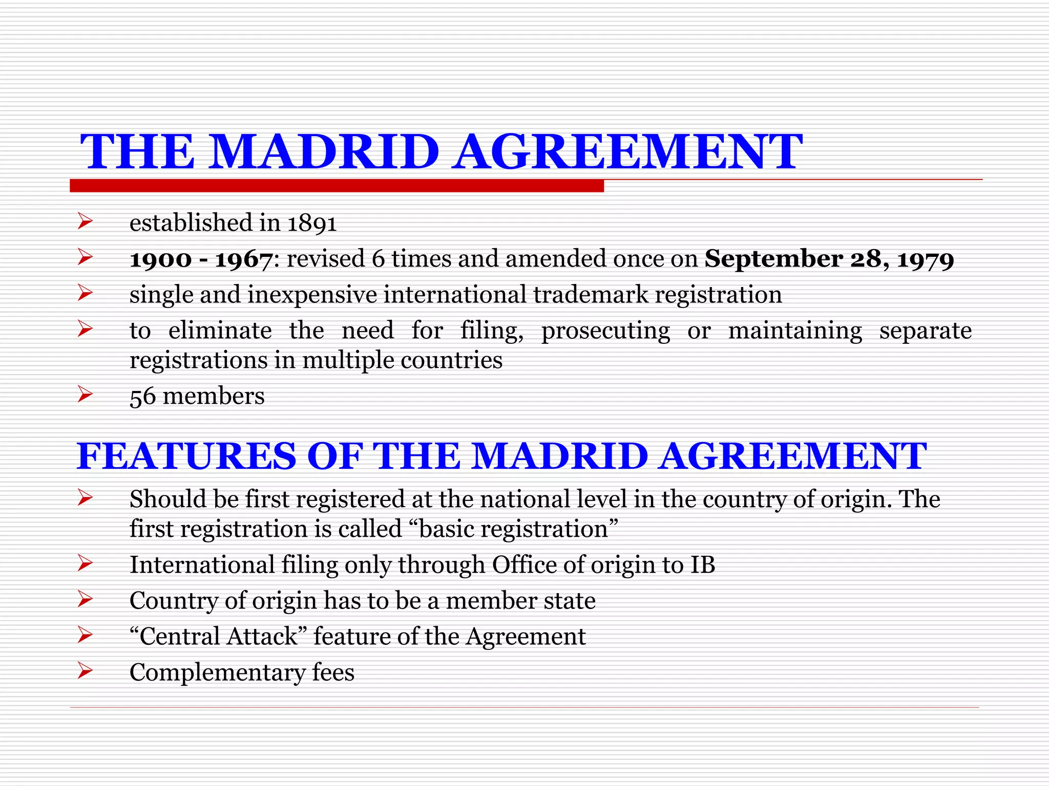 THE MADRID AGREEMENT established in 1891 1900 - 1967 : revised 6 times and amended once on  September 28, 1979 single and inexpensive international trademark registration to eliminate the need for filing, prosecuting or maintaining separate registrations in multiple countries 56 members FEATURES OF THE MADRID AGREEMENT Should be first registered at the national level in the country of origin. The first registration is called “basic registration” International filing only through Office of origin to IB Country of origin has to be a member state “ Central Attack” feature of the Agreement Complementary fees 