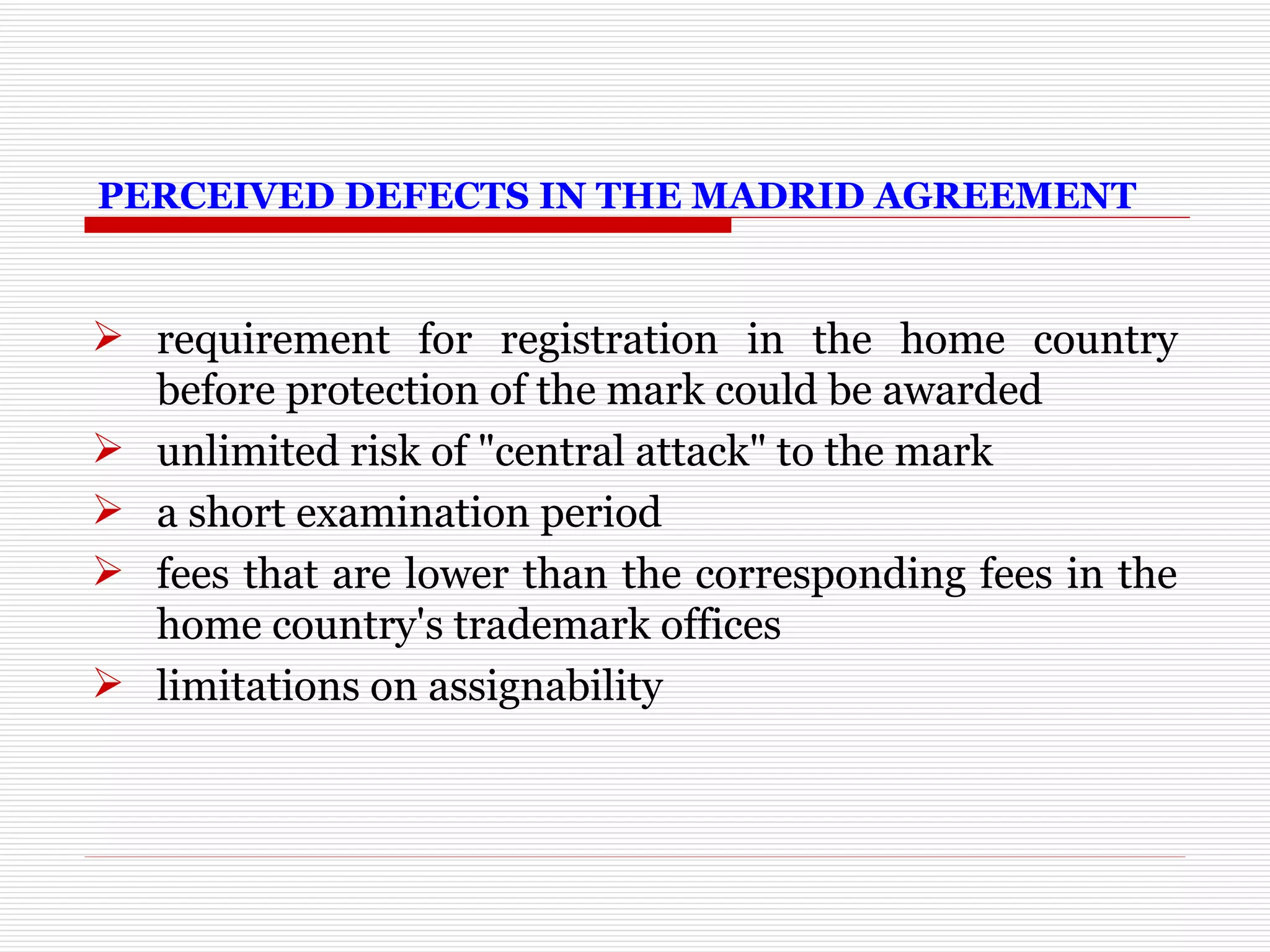 PERCEIVED DEFECTS IN THE MADRID AGREEMENT requirement for registration in the home country before protection of the mark could be awarded unlimited risk of "central attack" to the mark a short examination period fees that are lower than the corresponding fees in the home country's trademark offices limitations on assignability 