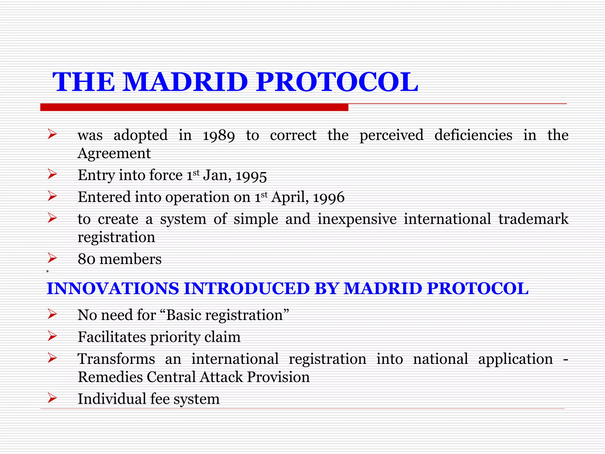   THE MADRID PROTOCOL was adopted in 1989 to correct the perceived deficiencies in the Agreement Entry into force 1 st  Jan, 1995 Entered into operation on 1 st  April, 1996 to create a system of simple and inexpensive international trademark registration 80 members s INNOVATIONS INTRODUCED BY MADRID PROTOCOL No need for “Basic registration” Facilitates priority claim Transforms an international registration into national application - Remedies Central Attack Provision  Individual fee system 