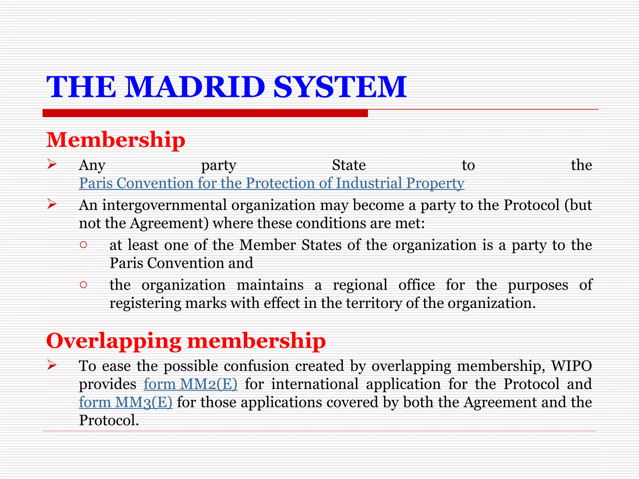 THE MADRID SYSTEM Membership Any party State to the  Paris Convention for the Protection of Industrial Property An intergovernmental organization may become a party to the Protocol (but not the Agreement) where these conditions are met: at least one of the Member States of the organization is a party to the Paris Convention and  the organization maintains a regional office for the purposes of registering marks with effect in the territory of the organization.  Overlapping membership To ease the possible confusion created by overlapping membership, WIPO provides  form MM2(E)  for international application for the Protocol and  form MM3(E)  for those applications covered by both the Agreement and the Protocol.   