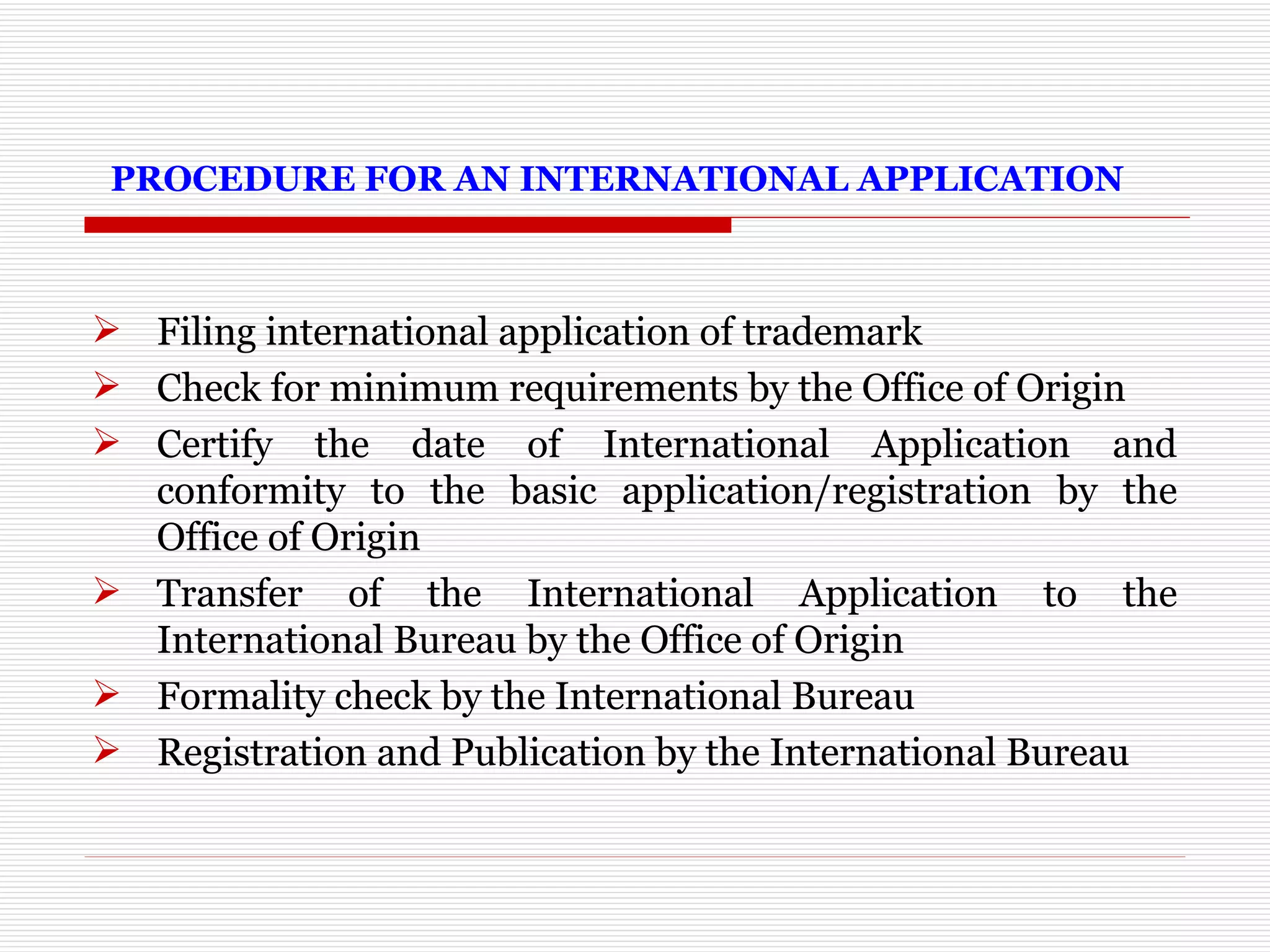   PROCEDURE FOR AN INTERNATIONAL APPLICATION Filing international application of trademark  Check for minimum requirements by the Office of Origin  Certify the date of International Application and conformity to the basic application/registration by the Office of Origin  Transfer of the International Application to the International Bureau by the Office of Origin  Formality check by the International Bureau Registration and Publication by the International Bureau 
