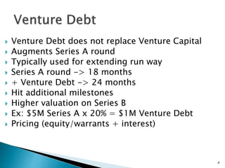  Venture Debt does not replace Venture Capital
 Augments Series A round
 Typically used for extending run way
 Series A round -> 18 months
 + Venture Debt -> 24 months
 Hit additional milestones
 Higher valuation on Series B
 Ex: $5M Series A x 20% = $1M Venture Debt
 Pricing (equity/warrants + interest)
4
 