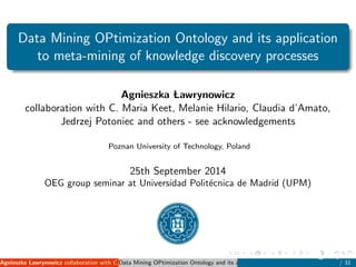 Data Mining OPtimization Ontology and its application
to meta-mining of knowledge discovery processes
Agnieszka Lawrynowicz
collaboration with C. Maria Keet, Melanie Hilario, Claudia d’Amato,
Jedrzej Potoniec and others - see acknowledgements
Poznan University of Technology, Poland
25th September 2014
OEG group seminar at Universidad Polit´ecnica de Madrid (UPM)
Agnieszka Lawrynowicz collaboration with C. Maria Keet, Melanie Hilario, Claudia d’Amato, Jedrzej Potoniec and others - see acknowleData Mining OPtimization Ontology and its application to meta-mining of knowledge disco
25th September 2014 OEG group sem
/ 31
 