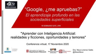 “Google, ¿me apruebas?”
El aprendizaje profundo en las
sociedades superficiales
Conferencia virtual, 17 Noviembre 2020
VII SEMINARIO GATE, UPM
Dra. Neus Lorenzo Galés
@NewsNeus
"Aprender con Inteligencia Artificial:
realidades y ficciones, oportunidades y temores"
 