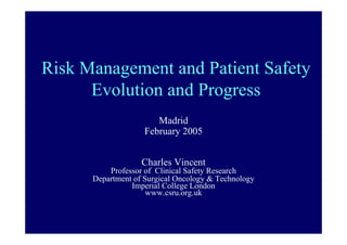 Risk Management and Patient Safety
      Evolution and Progress
                       Madrid
                    February 2005


                   Charles Vincent
          Professor of Clinical Safety Research
      Department of Surgical Oncology & Technology
                Imperial College London
                     www.csru.org.uk
 