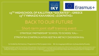 13TH HIGHSCHOOL OF KALLITHEA “SOCRATES” – GREECE
13Ο ΓΥΜΝΑΣΙΟ ΚΑΛΛΙΘΕΑΣ «ΣΩΚΡΑΤΗΣ»
BACKTO OUR FUTURE
Short-term joint staff training event
STRATEGIC PARTNERSHIP ‘SCHOOLTO SCHOOL’ KA2 –
ΣΤΡΑΤΗΓΙΚΗ ΣΥΜΠΡΑΞΗ ΑΠΟΚΛΕΙΣΤΙΚΑ ΜΕΤΑΞΥ ΣΧΟΛΕΙΩΝ KA2
Co-funded by the Erasmus+ Programme of the European Union Με την συγχρηματοδότηση της Ευρωπαϊκής Ένωσης
The European Commission support for the production of this presentation does not constitute an endorsement of the contents which reflects the views only of the authors, and the Commission cannot
be held responsible for any use which may be made of the information contained therein. Η υποστήριξη της Ευρωπαϊκής Επιτροπής για την παραγωγή της παρούσας παρουσίασης δεν συνιστά
αποδοχή του περιεχομένου, το οποίο αντανακλά τις απόψεις μόνον των δημιουργών, και η Ευρωπαϊκή Επιτροπή δεν φέρει ουδεμία ευθύνη για οποιαδήποτε χρήση των πληροφοριών που
εμπεριέχονται σε αυτό.
 