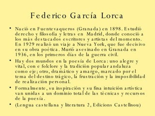 Federico García Lorca Nació en Fuentevaqueros (Granada) en 1898. Estudió derecho y filosofía y letras en  Madrid, donde conoció a los más destacados escritores y artistas del momento. En 1929 realizó un viaje a Nueva York, que fue decisivo en su obra poética. Murió asesinado en Granada en 1936, en los primeros días de la guerra civil. Hay dos mundos en la poesía de Lorca: uno alegre y vital, con e folclore y la tradición popular andaluza como eje; otro, dramático y amargo, marcado por el tema del destino trágico, la frustración y la imposibilidad de realización personal.  Formalmente, su inspiración y su fina intuición artística van unidas a un dominio total de las técnicas y recursos de la poesía. (Lengua castellana y literatura 2, Edicions Castellnou) 