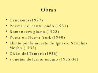 Obras Canciones(1927) Poema del cante jondo (1931) Romancero gitano (1928) Poeta en Nueva York (1940) Llanto por la muerte de Ignacio Sánchez Mejías (1935) Diván del Tamarit (1936) Sonetos del amor oscuro (1935-36) 