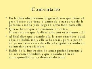 Comentario En la obra observamos el gran deseo que tiene el gran deseo que tiene el autor de estar cerca de la persona amada y de llegar a serlo todo para ella. Quiere hacer que se enamore de él tan intensamente que lo diera todo por estar junto a él. Al final dice que cuando ella lo ame entonces quizá el ya se habrá ido y ella lo buscará, pero a pesar de ya no estar cerca de ella, él seguirá estando en su interior para siempre. Habla de la frustración de amar profundamente y no ser correspondido y que cuando al fin es correspondido ya es demasiado tarde. 