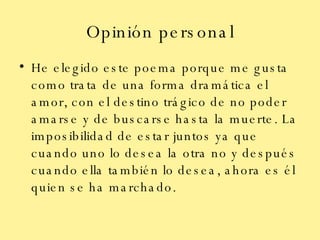 Opinión personal He elegido este poema porque me gusta como trata de una forma dramática el amor, con el destino trágico de no poder amarse y de buscarse hasta la muerte. La imposibilidad de estar juntos ya que cuando uno lo desea la otra no y después cuando ella también lo desea, ahora es él quien se ha marchado. 