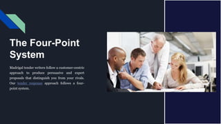 The Four-Point
System
Madrigal tender writers follow a customer-centric
approach to produce persuasive and expert
proposals that distinguish you from your rivals.
Our tender response approach follows a four-
point system.
 
