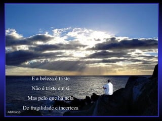 E a beleza é triste
Não é triste em si
Mas pelo que há nela
De fragilidade e incerteza
 