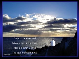 O que eu adoro em ti
Não é a tua inteligência
Mas é o espírito sutil
Tão ágil e tão luminoso
 