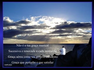 Não é a tua graça musical
Sucessiva e renovada a cada momento
Graça aérea como teu próprio momento
Graça que perturba e que satisfaz
 