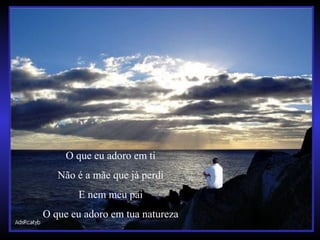 O que eu adoro em ti
Não é a mãe que já perdi
E nem meu pai
O que eu adoro em tua natureza
 