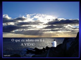 O que eu adoro em ti é
A VIDA!
 