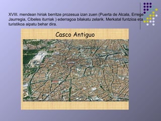 XVIII. mendean hiriak berritze prozesua izan zuen (Puerta de Alcala, Errege
Jaurregia, Cibeles iturriak ) ederragoa bilakatu zelarik. Merkatal funtzioa eta
turistikoa aipatu behar dira.
 