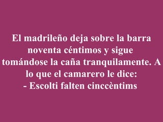 El madrileño deja sobre la barra noventa céntimos y sigue  tomándose la caña tranquilamente. A lo que el camarero le dice: - Escolti falten cinccèntims   