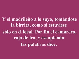 Y el madrileño a lo suyo, tomándose la birrita, como si estuviese  sólo en el local. Por fin el camarero, rojo de ira, y escupiendo  las palabras dice:   