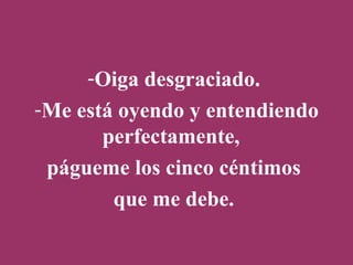 Oiga desgraciado.  Me está oyendo y entendiendo perfectamente,  págueme los cinco céntimos  que me debe.  