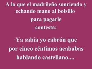 A lo que el madrileño sonriendo y echando mano al bolsillo  para pagarle contesta: Ya sabía yo cabrón que  por cinco céntimos acababas hablando castellano....   