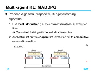19
 Propose a general-purpose multi-agent learning
algorithm
1. Use local information (i.e. their own observations) at execution
time
 Centralized training with decentralized execution
2. Applicable not only to cooperative interaction but to competitive
or mixed interaction
 Each agent has its own reward, and observations of all agents
are
shared during training
Multi-agent RL: MADDPG
Environment
State
Reward
Agent 1
Actor Network
Critic Network
Action State
Reward
Agent 2
Actor Network
Critic Network
Action
Reward is not shared
Training
Environment
State
Agent 1
Actor Network
Action State
Agent 2
Actor Network
Action
Execution
 