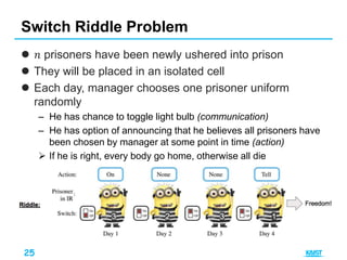 25
 𝑛 prisoners have been newly ushered into prison
 They will be placed in an isolated cell
 Each day, manager chooses one prisoner uniform
randomly
– He has chance to toggle light bulb (communication)
– He has option of announcing that he believes all prisoners have
been chosen by manager at some point in time (action)
 If he is right, every body go home, otherwise all die
Switch Riddle Problem
 