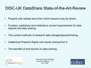 DISC-UK DataShare State-of-the-Art-Review Projects with related aims from which lessons may be drawn.  Funders, publishers and institutions current requirements for data deposit and data sharing The current methods of research data storage/deposit/sharing.  Intellectual Property Rights and issues arising from it.  The benefits of and barriers to data sharing.  