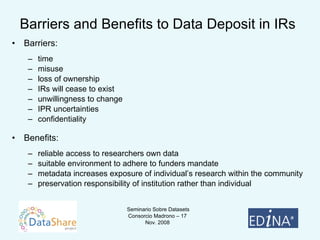 Barriers and Benefits to Data Deposit in IRs Barriers:  time  misuse loss of ownership IRs will cease to exist  unwillingness to change IPR uncertainties confidentiality Benefits:  reliable access to researchers own data  suitable environment to adhere to funders mandate  metadata increases exposure of individual’s research within the community preservation responsibility of institution rather than individual 