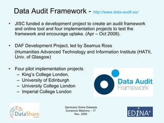 Data Audit Framework -  http://www.data-audit.eu/ JISC funded a development project to create an audit framework and online tool and four implementation projects to test the framework and encourage uptake. (Apr – Oct 2008). DAF Development Project, led by Seamus Ross (Humanities Advanced Technology and Information Institute (HATII, Univ. of Glasgow) Four pilot implementation projects King’s College London, University of Edinburgh University College London Imperial College London 