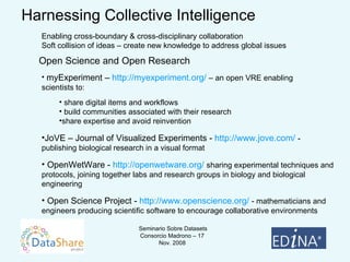 Harnessing Collective Intelligence Enabling cross-boundary & cross-disciplinary collaboration Soft collision of ideas – create new knowledge to address global issues Open Science and Open Research myExperiment –  http://myexperiment.org/   – an open VRE enabling  scientists to: share digital items and workflows  build communities associated with their research  share expertise and avoid reinvention JoVE – Journal of Visualized Experiments -  http://www.jove.com/  - publishing biological research in a visual format OpenWetWare -  http://openwetware.org/  sharing experimental techniques and protocols, joining together labs and research groups in biology and biological engineering Open Science Project -  http://www.openscience.org/  - mathematicians and engineers producing scientific software to encourage collaborative environments 