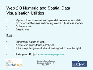 Web 2.0 Numeric and Spatial Data Visualisation Utilities ‘ Open’  ethos – anyone can upload/download or use data Commercial Services embracing Web 2.0 business models Collaborative Easy to use But  … Ephemeral nature of web Not trusted repositories / archives if it’s computer generated and looks good it must be right! Palimpsest Project -  http://research.google.com 