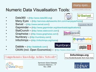 Numeric Data Visualisation Tools: Data360  -  ( http://www.data360.org ) Many Eyes  -  ( http://services.alphaworks.ibm.com/manyeyes/home ) Swivel  -  ( http://www.swivel.com/ ) Gapminder –  ( http://www.gapminder.org/downloads/applications/ ) StatCrunch –  ( http://www.statcrunch.com/ ) Graphwise –  ( http://www.graphwise.com/ ) Numbrary  –  ( http://numbrary.com/ ) Infochimps –  ( http:// infochimps.org /home ) Dabble –  ( http:// dabbledb.com / ) CKAN (incl. Open Economics) –  ( http://www.ckan.net/) 