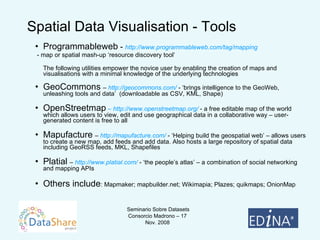 Spatial Data Visualisation - Tools Programmableweb  -  http://www.programmableweb.com/tag/mapping - map or spatial mash-up ‘resource discovery tool’ The following utilities empower the novice user by enabling the creation of maps and visualisations with a minimal knowledge of the underlying technologies GeoCommons   –  http://geocommons.com/  - ‘brings intelligence to the GeoWeb, unleashing tools and data’  (downloadable as CSV, KML, Shape) OpenStreetmap   – http://www.openstreetmap.org/  - a free editable map of the world which allows users to view, edit and use geographical data in a collaborative way – user-generated content is free to all Mapufacture   –  http://mapufacture.com/  - ‘Helping build the geospatial web’ – allows users to create a new map, add feeds and add data. Also hosts a large repository of spatial data including GeoRSS feeds, MKL, Shapefiles Platial   –  http://www.platial.com/  - ‘the people’s atlas’ – a combination of social networking and mapping APIs Others include : Mapmaker; mapbuilder.net; Wikimapia; Plazes; quikmaps; OnionMap 