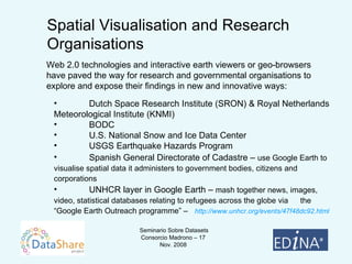 Dutch Space Research Institute (SRON) & Royal Netherlands  Meteorological Institute (KNMI) BODC U.S. National Snow and Ice Data Center USGS Earthquake Hazards Program Spanish General Directorate of Cadastre –  use Google Earth to  visualise spatial data it administers to government bodies, citizens and  corporations UNHCR layer in Google Earth –  mash together news, images,  video, statistical databases relating to refugees across the globe via  the “Google Earth Outreach programme” –  http://www.unhcr.org/events/47f48dc92.html Spatial Visualisation and Research Organisations Web 2.0 technologies and interactive earth viewers or geo-browsers have paved the way for research and governmental organisations to explore and expose their findings in new and innovative ways: 