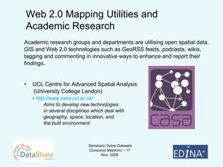 Academic research groups and departments are utilising open spatial data,  GIS and Web 2.0 technologies such as GeoRSS feeds, podcasts, wikis,  tagging and commenting in innovative ways to enhance and report their  findings. UCL Centre for Advanced Spatial Analysis  (University College London)  -  http://www.casa.ucl.ac.uk/ Aims to   develop new technologies  in several disciplines which deal with  geography, space, location, and  the built environment Web 2.0 Mapping Utilities and  Academic Research 