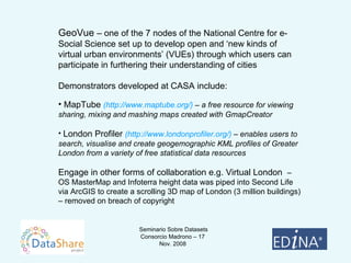 GeoVue  – one of the 7 nodes of the National Centre for e-Social Science set up to develop open and ‘new kinds of virtual urban environments’ (VUEs) through which users can participate in furthering their understanding of cities Demonstrators developed at CASA include: MapTube  (http://www.maptube.org/)  – a free resource for viewing sharing, mixing and mashing maps created with GmapCreator London Profiler  (http://www.londonprofiler.org/)  – enables users to search, visualise and create geogemographic KML profiles of Greater London from a variety of free statistical data resources Engage in other forms of collaboration e.g. Virtual London  – OS MasterMap and Infoterra height data was piped into Second Life via ArcGIS to create a scrolling 3D map of London (3 million buildings) – removed on breach of copyright 