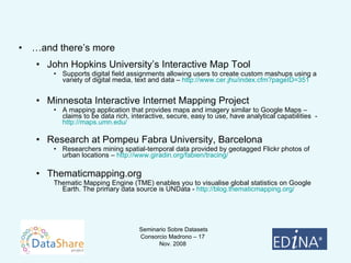 … and there’s more John Hopkins University’s Interactive Map Tool Supports digital field assignments allowing users to create custom mashups using a variety of digital media, text and data –  http:// www.cer.jhu/index.cfm?pageID =351 Minnesota Interactive Internet Mapping Project A mapping application that provides maps and imagery similar to Google Maps – claims to be data rich, interactive, secure, easy to use, have analytical capabilities  -  http:// maps.umn.edu / Research at Pompeu Fabra University, Barcelona Researchers mining spatial-temporal data provided by geotagged Flickr photos of urban locations –  http://www.giradin.org/fabien/tracing/ Thematicmapping.org Thematic Mapping Engine (TME) enables you to visualise global statistics on Google Earth. The primary data source is UNData -  http:// blog.thematicmapping.org /   