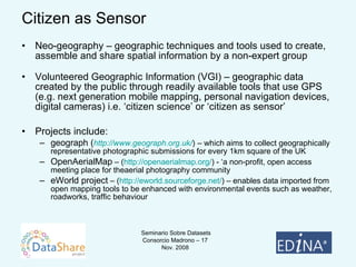 Citizen as Sensor Neo-geography – geographic techniques and tools used to create, assemble and share spatial information by a non-expert group Volunteered Geographic Information (VGI) – geographic data created by the public through readily available tools that use GPS (e.g. next generation mobile mapping, personal navigation devices, digital cameras) i.e. ‘citizen science’ or ‘citizen as sensor’ Projects include:  geograph ( http:// www.geograph.org.uk/ )   – which aims to collect geographically representative photographic submissions for every 1km square of the UK OpenAerialMap  – ( http://openaerialmap.org/ ) - ‘a non-profit, open access meeting place for theaerial photography community eWorld project  – ( http://eworld.sourceforge.net/ ) – enables data imported from open mapping tools to be enhanced with environmental events such as weather, roadworks, traffic behaviour 
