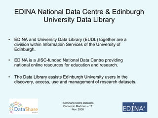 EDINA National Data Centre & Edinburgh University Data Library EDINA and University Data Library (EUDL) together are a division within Information Services of the University of Edinburgh.  EDINA is a JISC-funded National Data Centre providing national online resources for education and research.  The Data Library assists Edinburgh University users in the discovery, access, use and management of research datasets. 