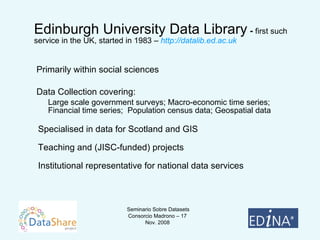 Edinburgh University Data Library  -  first such service in the UK, started in 1983 –  http://datalib.ed.ac.uk     Primarily within social sciences    Data Collection covering: Large scale government surveys; Macro-economic time series; Financial time series;  Population census data; Geospatial data Specialised in data for Scotland and GIS Teaching and (JISC-funded) projects Institutional representative for national data services 