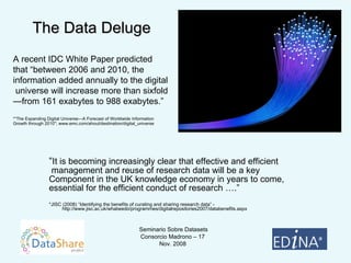 “ It is becoming increasingly clear that effective and efficient management and reuse of research data will be a key  Component in the UK knowledge economy in years to come,  essential for the efficient conduct of research ….” *JISC (2008) “Identifying the benefits of curating and sharing research data” - http://www.jisc.ac.uk/whatwedo/programmes/digitalrepositories2007/databenefits.aspx The Data Deluge A recent IDC White Paper predicted that “between 2006 and 2010, the information added annually to the digital  universe will increase more than sixfold—from 161 exabytes to 988 exabytes.” *“The Expanding Digital Universe—A Forecast of Worldwide Information  Growth through 2010"; www.emc.com/ahout/destination/digital_universe 